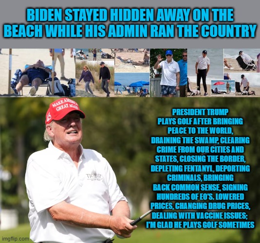 Trump plays golf | BIDEN STAYED HIDDEN AWAY ON THE BEACH WHILE HIS ADMIN RAN THE COUNTRY; PRESIDENT TRUMP PLAYS GOLF AFTER BRINGING PEACE TO THE WORLD, DRAINING THE SWAMP, CLEARING CRIME FROM OUR CITIES AND STATES, CLOSING THE BORDER, DEPLETING FENTANYL, DEPORTING CRIMINALS, BRINGING BACK COMMON SENSE, SIGNING HUNDREDS OF EO'S. LOWERED PRICES, CHANGING DRUG PRICES, DEALING WITH VACCINE ISSUES; 
I'M GLAD HE PLAYS GOLF SOMETIMES | made w/ Imgflip meme maker