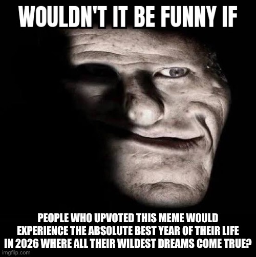 . | PEOPLE WHO UPVOTED THIS MEME WOULD EXPERIENCE THE ABSOLUTE BEST YEAR OF THEIR LIFE IN 2026 WHERE ALL THEIR WILDEST DREAMS COME TRUE? | image tagged in wouldn't it be funny if x | made w/ Imgflip meme maker