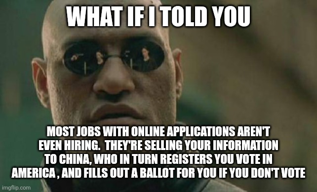 Matrix Morpheus Meme | WHAT IF I TOLD YOU; MOST JOBS WITH ONLINE APPLICATIONS AREN'T EVEN HIRING.  THEY'RE SELLING YOUR INFORMATION TO CHINA, WHO IN TURN REGISTERS YOU VOTE IN AMERICA , AND FILLS OUT A BALLOT FOR YOU IF YOU DON'T VOTE | image tagged in memes,matrix morpheus,funny memes | made w/ Imgflip meme maker