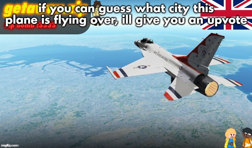 Getawax F-16 Announcement temp | if you can guess what city this plane is flying over, ill give you an upvote | image tagged in getawax f-16 announcement temp | made w/ Imgflip meme maker