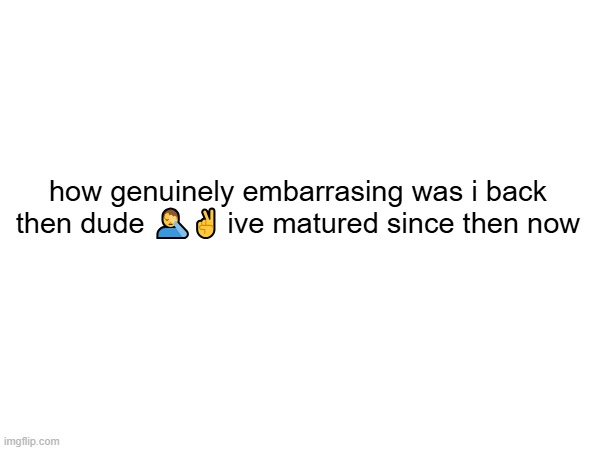 . | how genuinely embarrasing was i back then dude 🤦‍♂️✌ ive matured since then now | image tagged in funny | made w/ Imgflip meme maker