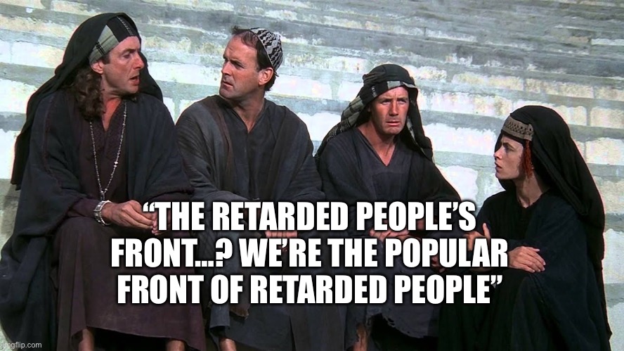 monty python popular front | “THE RETARDED PEOPLE’S FRONT…? WE’RE THE POPULAR FRONT OF RETARDED PEOPLE” | image tagged in monty python popular front,oh no it's retarded,full retard | made w/ Imgflip meme maker
