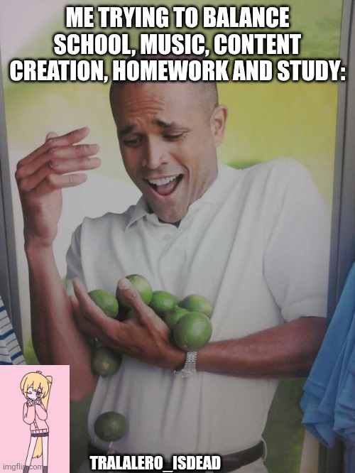 Why Can&#039;t I Hold All These Limes | ME TRYING TO BALANCE SCHOOL, MUSIC, CONTENT CREATION, HOMEWORK AND STUDY:; TRALALERO_ISDEAD | image tagged in memes,why can&#039;t i hold all these limes | made w/ Imgflip meme maker