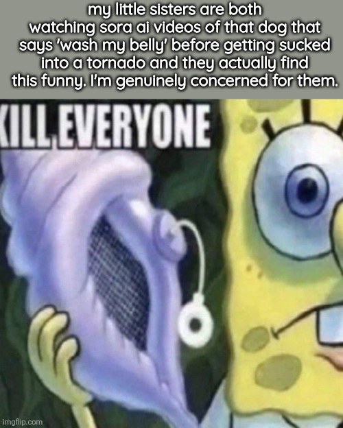 can we just end everything atp | my little sisters are both watching sora ai videos of that dog that says 'wash my belly' before getting sucked into a tornado and they actually find this funny. I'm genuinely concerned for them. | image tagged in spongebob kill everyone | made w/ Imgflip meme maker
