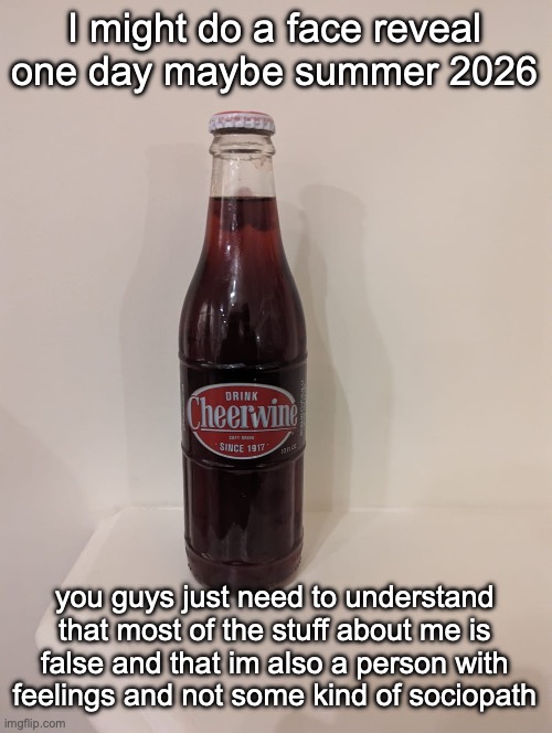 Cheerwine | I might do a face reveal one day maybe summer 2026; you guys just need to understand that most of the stuff about me is false and that im also a person with feelings and not some kind of sociopath | image tagged in cheerwine | made w/ Imgflip meme maker