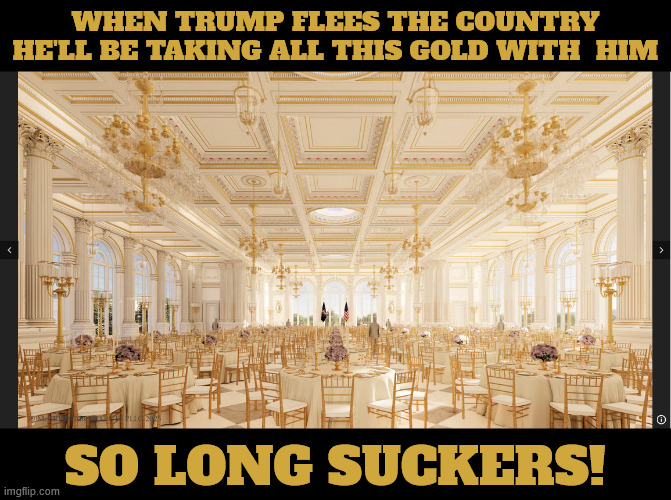 Goldsuckers | WHEN TRUMP FLEES THE COUNTRY HE'LL BE TAKING ALL THIS GOLD WITH  HIM; SO LONG SUCKERS! | image tagged in i want me gold,trump the greedy gold miser,golden ballroom,north mar-a-lago,trump dump | made w/ Imgflip meme maker