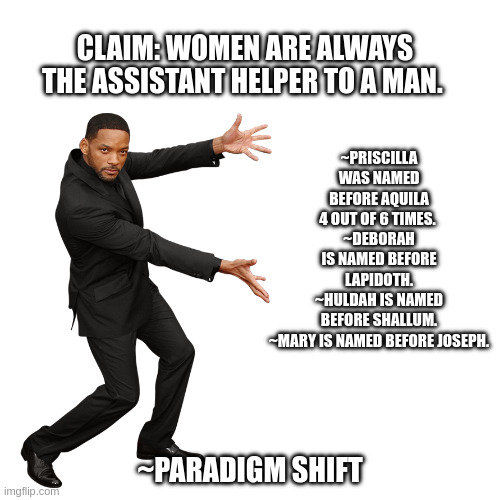 Will Smith | ~PRISCILLA WAS NAMED BEFORE AQUILA 4 OUT OF 6 TIMES. 
~DEBORAH IS NAMED BEFORE LAPIDOTH.
~HULDAH IS NAMED BEFORE SHALLUM.
~MARY IS NAMED BEFORE JOSEPH. CLAIM: WOMEN ARE ALWAYS THE ASSISTANT HELPER TO A MAN. ~PARADIGM SHIFT | image tagged in will smith | made w/ Imgflip meme maker