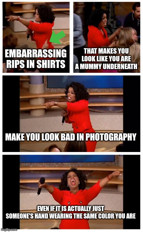 the way I saw it... and i cannot unsee it | EMBARRASSING RIPS IN SHIRTS; THAT MAKES YOU LOOK LIKE YOU ARE A MUMMY UNDERNEATH; MAKE YOU LOOK BAD IN PHOTOGRAPHY; EVEN IF IT IS ACTUALLY JUST SOMEONE'S HAND WEARING THE SAME COLOR YOU ARE | image tagged in memes,oprah you get a car everybody gets a car | made w/ Imgflip meme maker
