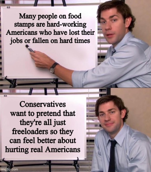Jim Halpert Explains | Many people on food stamps are hard-working Americans who have lost their jobs or fallen on hard times; Conservatives want to pretend that they're all just freeloaders so they can feel better about hurting real Americans | image tagged in jim halpert explains | made w/ Imgflip meme maker