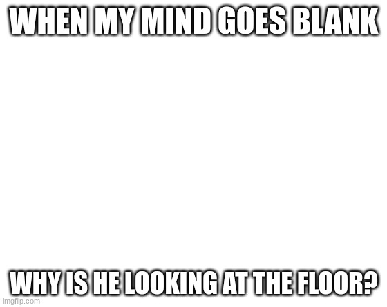 Make your own meme | WHEN MY MIND GOES BLANK; WHY IS HE LOOKING AT THE FLOOR? | image tagged in make your own meme | made w/ Imgflip meme maker