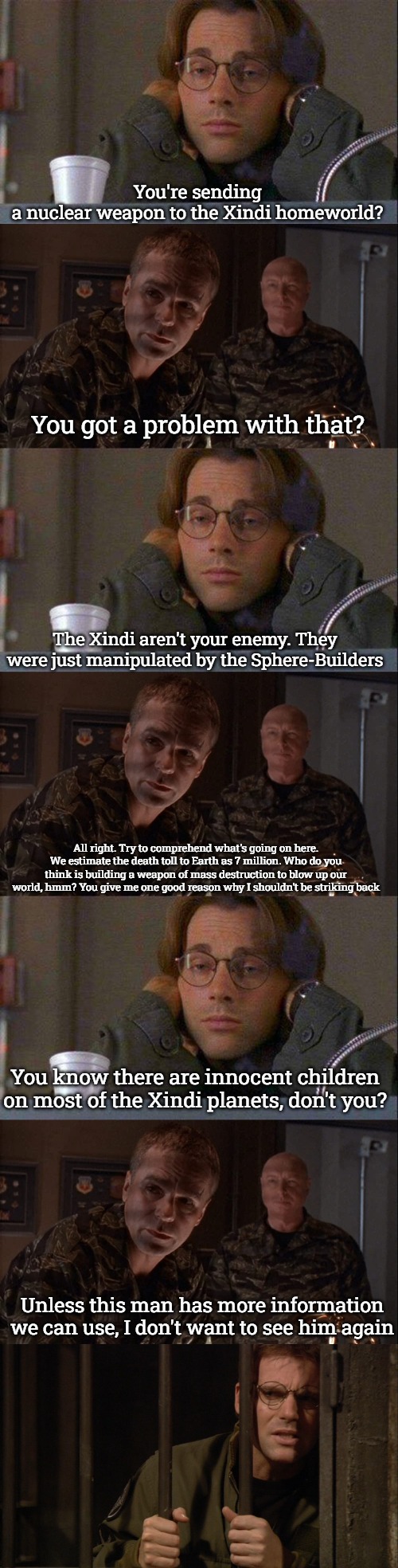 Stargate Command-Xindi War | You're sending a nuclear weapon to the Xindi homeworld? You got a problem with that? The Xindi aren't your enemy. They were just manipulated by the Sphere-Builders; All right. Try to comprehend what's going on here. We estimate the death toll to Earth as 7 million. Who do you think is building a weapon of mass destruction to blow up our world, hmm? You give me one good reason why I shouldn't be striking back; You know there are innocent children on most of the Xindi planets, don't you? Unless this man has more information we can use, I don't want to see him again | image tagged in daniel coffe stargate sg-1,stargate | made w/ Imgflip meme maker
