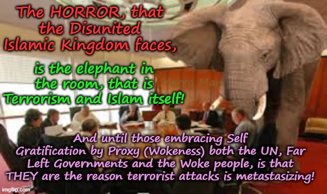 Terrorism, Far Left Governments / United Islamic Nations, the UNHOLY alliance! | The HORROR, that the Disunited Islamic Kingdom faces, is the elephant in the room, that is Terrorism and Islam itself! Yarra Man; And until those embracing Self Gratification by Proxy (Wokeness) both the UN, Far Left Governments and the Woke people, is that THEY are the reason terrorist attacks is metastasizing! | image tagged in elephant in the room,united islamic kingdom ayatoillah stalin bin starmer,united isdlamic nations,european islamic union,labour | made w/ Imgflip meme maker