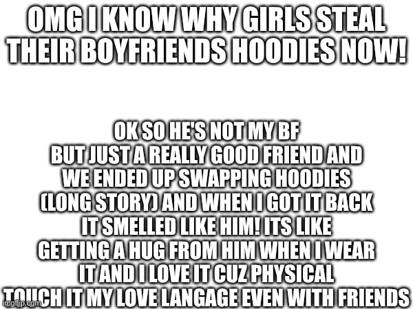 I GET IT NOW! | OMG I KNOW WHY GIRLS STEAL THEIR BOYFRIENDS HOODIES NOW! OK SO HE'S NOT MY BF BUT JUST A REALLY GOOD FRIEND AND WE ENDED UP SWAPPING HOODIES (LONG STORY) AND WHEN I GOT IT BACK IT SMELLED LIKE HIM! ITS LIKE GETTING A HUG FROM HIM WHEN I WEAR IT AND I LOVE IT CUZ PHYSICAL TOUCH IT MY LOVE LANGAGE EVEN WITH FRIENDS | made w/ Imgflip meme maker