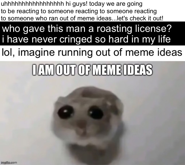 reacting to reacting to reacting to i am out of meme ideas | uhhhhhhhhhhhhhhhhh hi guys! today we are going to be reacting to someone reacting to someone reacting to someone who ran out of meme ideas...let's check it out! | made w/ Imgflip meme maker