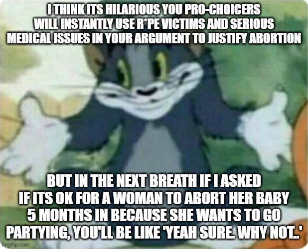 Absolute scam-artists, using fringe cases as a human shield to make yourselves feel better about killin' babies | I THINK ITS HILARIOUS YOU PRO-CHOICERS WILL INSTANTLY USE R*PE VICTIMS AND SERIOUS MEDICAL ISSUES IN YOUR ARGUMENT TO JUSTIFY ABORTION; BUT IN THE NEXT BREATH IF I ASKED IF ITS OK FOR A WOMAN TO ABORT HER BABY 5 MONTHS IN BECAUSE SHE WANTS TO GO PARTYING, YOU'LL BE LIKE 'YEAH SURE. WHY NOT..' | image tagged in tom shrugging | made w/ Imgflip meme maker