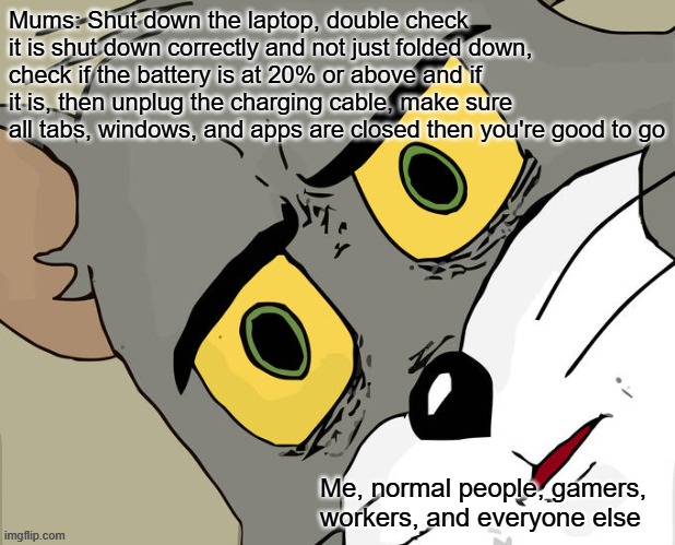 Unsettled Tom Meme | Mums: Shut down the laptop, double check it is shut down correctly and not just folded down, check if the battery is at 20% or above and if it is, then unplug the charging cable, make sure all tabs, windows, and apps are closed then you're good to go; Me, normal people, gamers, workers, and everyone else | image tagged in memes,unsettled tom | made w/ Imgflip meme maker
