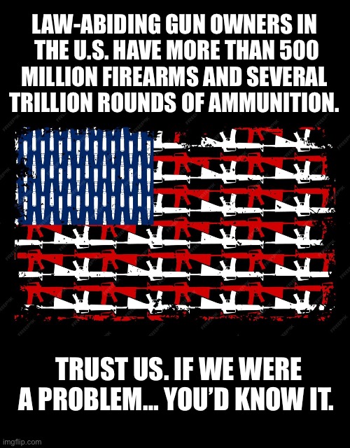 No doubt… | LAW-ABIDING GUN OWNERS IN 
THE U.S. HAVE MORE THAN 500
MILLION FIREARMS AND SEVERAL 
TRILLION ROUNDS OF AMMUNITION. TRUST US. IF WE WERE A PROBLEM… YOU’D KNOW IT. | image tagged in political meme,gun owners,usa,guns and ammo,not a problem,law abiding citizens | made w/ Imgflip meme maker