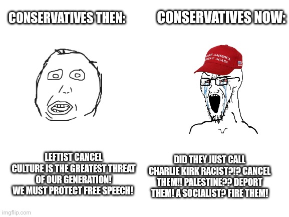Free speech | CONSERVATIVES THEN:; CONSERVATIVES NOW:; DID THEY JUST CALL CHARLIE KIRK RACIST?!? CANCEL THEM!! PALESTINE?? DEPORT THEM! A SOCIALIST? FIRE THEM! LEFTIST CANCEL CULTURE IS THE GREATEST THREAT OF OUR GENERATION! WE MUST PROTECT FREE SPEECH! | image tagged in blank white template | made w/ Imgflip meme maker