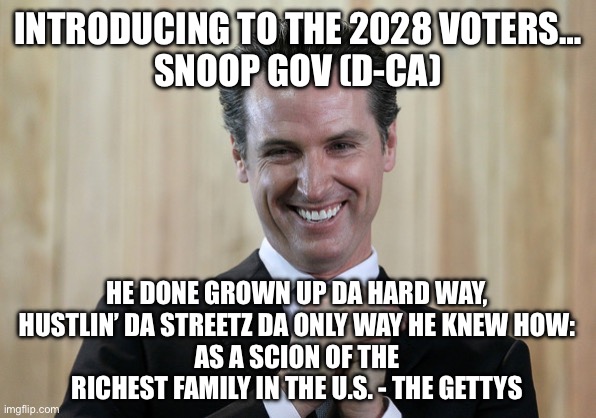 Scheming Gavin Newsom  | INTRODUCING TO THE 2028 VOTERS…
SNOOP GOV (D-CA); HE DONE GROWN UP DA HARD WAY,
HUSTLIN’ DA STREETZ DA ONLY WAY HE KNEW HOW:
AS A SCION OF THE RICHEST FAMILY IN THE U.S. - THE GETTYS | image tagged in scheming gavin newsom | made w/ Imgflip meme maker
