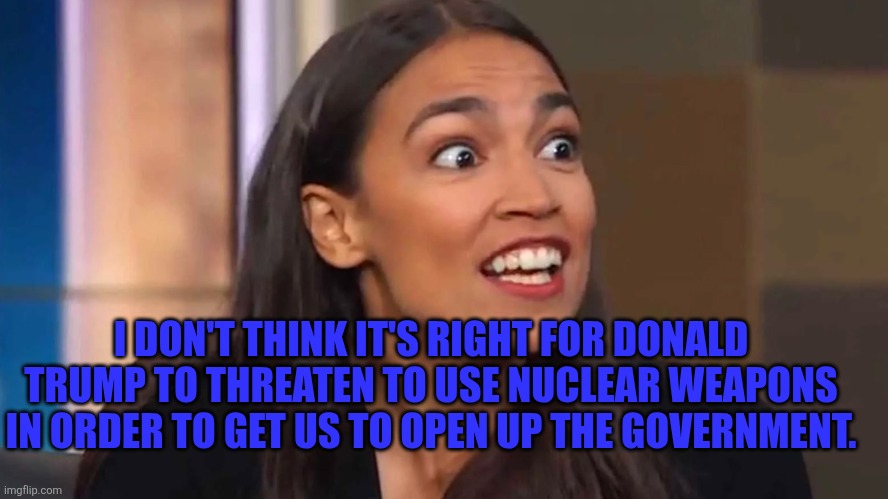 AOC nuclear option | I DON'T THINK IT'S RIGHT FOR DONALD TRUMP TO THREATEN TO USE NUCLEAR WEAPONS IN ORDER TO GET US TO OPEN UP THE GOVERNMENT. | image tagged in crazy aoc | made w/ Imgflip meme maker