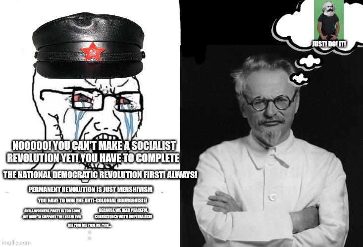 Trotsky: the original anti-revisionist | JUST! DO! IT! NOOOOO! YOU CAN'T MAKE A SOCIALIST REVOLUTION YET! YOU HAVE TO COMPLETE; THE NATIONAL DEMOCRATIC REVOLUTION FIRST! ALWAYS! PERMANENT REVOLUTION IS JUST MENSHIVISM; YOU HAVE TO WIN THE ANTI-COLONIAL BOURGEOISIE! BECAUSE WE NEED PEACEFUL COEXISTENCE WITH IMPERIALISM; AND A WORKERS PARTY IS TOO SOON WE HAVE TO SUPPORT THE LESSER EVIL; ICE PICK ICE PICK ICE PICK...
.
. | image tagged in soyboy vs yes chad | made w/ Imgflip meme maker