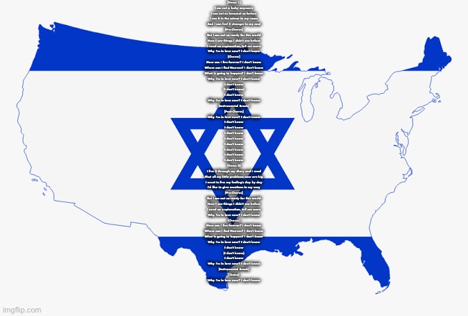 United States of Israel | [Verse 1]
I am not a baby anymore
I am not as innocent as before
I see it in the mirror in my room
And I can feel it stronger in my soul

[Pre-Chorus]
But I am not so ready for this world
Now I see things I didn't see before
I need an explanation, tell me more
Why I'm in love now? I don't know

[Chorus]
How can I live forever? I don't know
Where can I find Heaven? I don't know
What is going to happen? I don't know
Why I'm in love now? I don't know
I don't know
(I don't know)
I don't know
Why I'm in love now? I don't know

[Instrumental Break]

[Post-Chorus]
Why I'm in love now? I don't know
I don't know
I don't know
I don't know
I don't know
I don't know
I don't know
I don't know
I don't know

[Verse 2]
I live it through my diary and I read
That all my little problems now are big
I want to live my feeling's day by day
I'd like to give emotions in my way

[Pre-Chorus]
But I am not so ready for this world
Now I see things I didn't see before
I need an explanation, tell me more
Why I'm in love now? I don't know

[Chorus]
How can I live forever? I don't know
Where can I find Heaven? I don't know
What is going to happen? I don't know
Why I'm in love now? I don't know
I don't know
(I don't know)
I don't know
Why I'm in love now? I don't know

[Instrumental Break]

[Outro]
Why I'm in love now? I don't know | image tagged in united states of israel | made w/ Imgflip meme maker