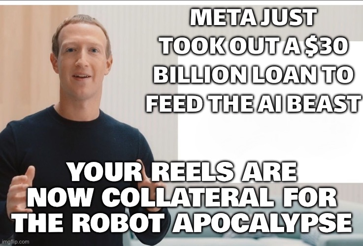YOUR REELS ARE NOW COLLATERAL FOR THE ROBOT OVERLORDS | META JUST TOOK OUT A $30 BILLION LOAN TO FEED THE AI BEAST; YOUR REELS ARE NOW COLLATERAL FOR THE ROBOT APOCALYPSE | image tagged in zuckerberg meta blank,artificial intelligence,metaverse,apocalypse,futuristic utopia,instagram | made w/ Imgflip meme maker