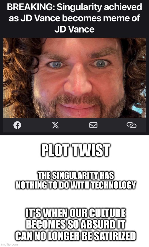 PLOT TWIST; THE SINGULARITY HAS NOTHING TO DO WITH TECHNOLOGY; IT’S WHEN OUR CULTURE BECOMES SO ABSURD IT CAN NO LONGER BE SATIRIZED | image tagged in blank white template | made w/ Imgflip meme maker