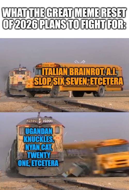 “Reject modernity, embrace tradition” vibes. This change is what all meme warriors strive for. | WHAT THE GREAT MEME RESET OF 2026 PLANS TO FIGHT FOR:; ITALIAN BRAINROT, A.I. SLOP, SIX SEVEN, ETCETERA; UGANDAN KNUCKLES, NYAN CAT, TWENTY ONE, ETCETERA | image tagged in a train hitting a school bus,train hitting bus,memes,meme,meme reset,great meme reset | made w/ Imgflip meme maker
