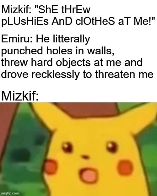 Hes cooked | Mizkif: "ShE tHrEw pLUsHiEs AnD clOtHeS aT Me!"; Emiru: He litterally punched holes in walls, threw hard objects at me and drove recklessly to threaten me; Mizkif: | image tagged in memes,surprised pikachu,funny,dank memes,twitch,controversy | made w/ Imgflip meme maker