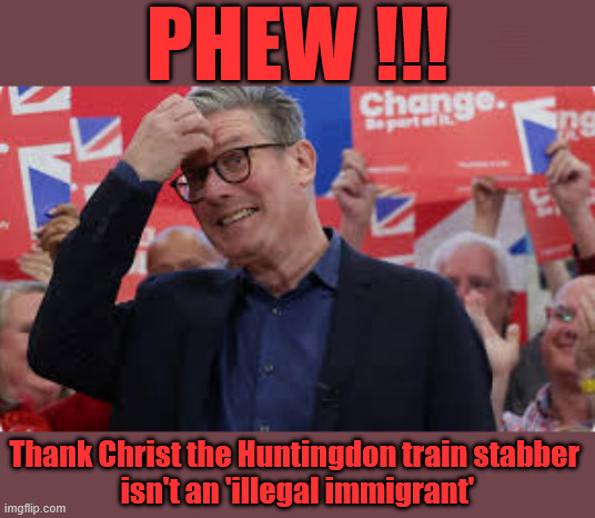 Starmer - Huntingdon train stabbing - Anthony Williams | PHEW !!! #Immigration #Starmerout #Labour #KeirStarmer #labourisdead #nevervotelabour #Antisemitism #Savile #Paedo #Worboys #GroomingGangs #Paedophile #IllegalImmigration #Immigrants #Invasion #StarmerResign #strikes #DigitalID #ID 
Starmerout Labour Starmer Mandelson Rayner Blair KeirStarmer labourisdead Illegal Immigration Immigrants Invasion StarmerResign Island of strangers Lucy Connolly Two-Tier Justice Andy Burnham Hadush Kebatu Iranian immigrant; Thank Christ the Huntingdon train stabber 
isn't an 'illegal immigrant' | image tagged in starmerout labour starmer,illegal immigration immigrants invasion,starmerresign island of strangers,blair digital id ai,two-tier | made w/ Imgflip meme maker