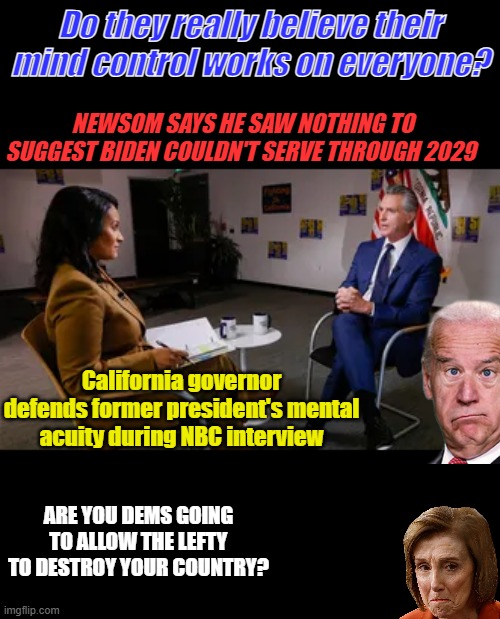 Not buying it Gav, you pathetic pathological liar. Your truly deranged. | Do they really believe their mind control works on everyone? NEWSOM SAYS HE SAW NOTHING TO SUGGEST BIDEN COULDN'T SERVE THROUGH 2029; California governor defends former president's mental acuity during NBC interview; ARE YOU DEMS GOING TO ALLOW THE LEFTY TO DESTROY YOUR COUNTRY? | made w/ Imgflip meme maker