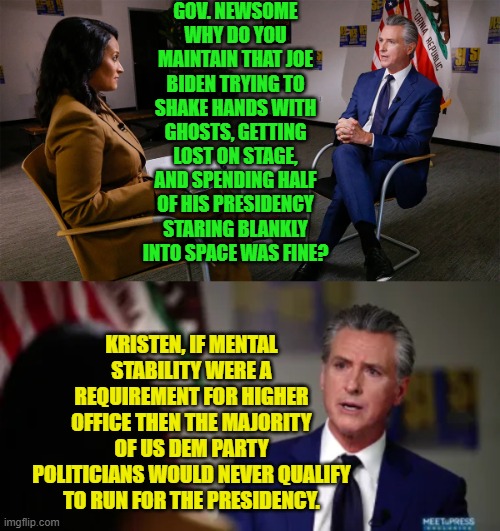 And that's a fact Jack. | GOV. NEWSOME WHY DO YOU MAINTAIN THAT JOE BIDEN TRYING TO SHAKE HANDS WITH GHOSTS, GETTING LOST ON STAGE, AND SPENDING HALF OF HIS PRESIDENCY STARING BLANKLY INTO SPACE WAS FINE? KRISTEN, IF MENTAL STABILITY WERE A REQUIREMENT FOR HIGHER OFFICE THEN THE MAJORITY OF US DEM PARTY POLITICIANS WOULD NEVER QUALIFY TO RUN FOR THE PRESIDENCY. | image tagged in yep | made w/ Imgflip meme maker