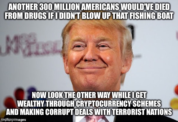 Donald trump approves | ANOTHER 300 MILLION AMERICANS WOULD'VE DIED FROM DRUGS IF I DIDN'T BLOW UP THAT FISHING BOAT NOW LOOK THE OTHER WAY WHILE I GET WEALTHY THRO | image tagged in donald trump approves | made w/ Imgflip meme maker