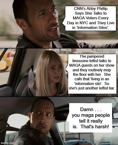 You don't HAVE to worship known liars.  Leftists simply choose to do so. | CNN’s Abby Phillip Says She Talks to MAGA Voters Every Day in NYC and They Live in ‘Information Silos’. The pampered limousine leftist talks to MAGA guests on her show and they routinely mop the floor with her.  She calls that 'living in an 'information silo'.  So she's just another leftist liar. Damn . . . you maga people tell it really is.  That's harsh! | image tagged in the rock driving | made w/ Imgflip meme maker