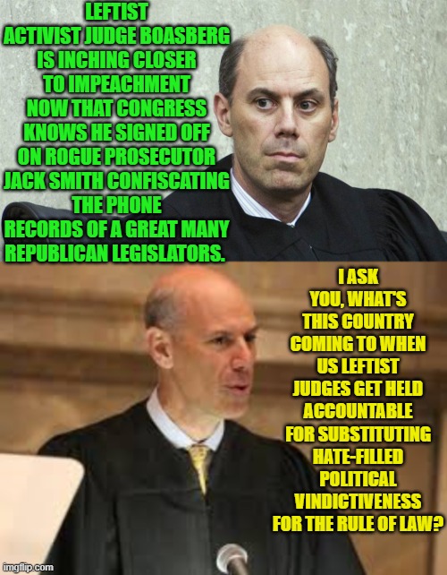 Imagine impartial 'justice for all' instead of leftist-controlled two-tier 'injustice'. | LEFTIST ACTIVIST JUDGE BOASBERG IS INCHING CLOSER TO IMPEACHMENT NOW THAT CONGRESS KNOWS HE SIGNED OFF ON ROGUE PROSECUTOR JACK SMITH CONFISCATING THE PHONE RECORDS OF A GREAT MANY REPUBLICAN LEGISLATORS. I ASK YOU, WHAT'S THIS COUNTRY COMING TO WHEN US LEFTIST JUDGES GET HELD ACCOUNTABLE FOR SUBSTITUTING HATE-FILLED POLITICAL VINDICTIVENESS FOR THE RULE OF LAW? | image tagged in yep | made w/ Imgflip meme maker