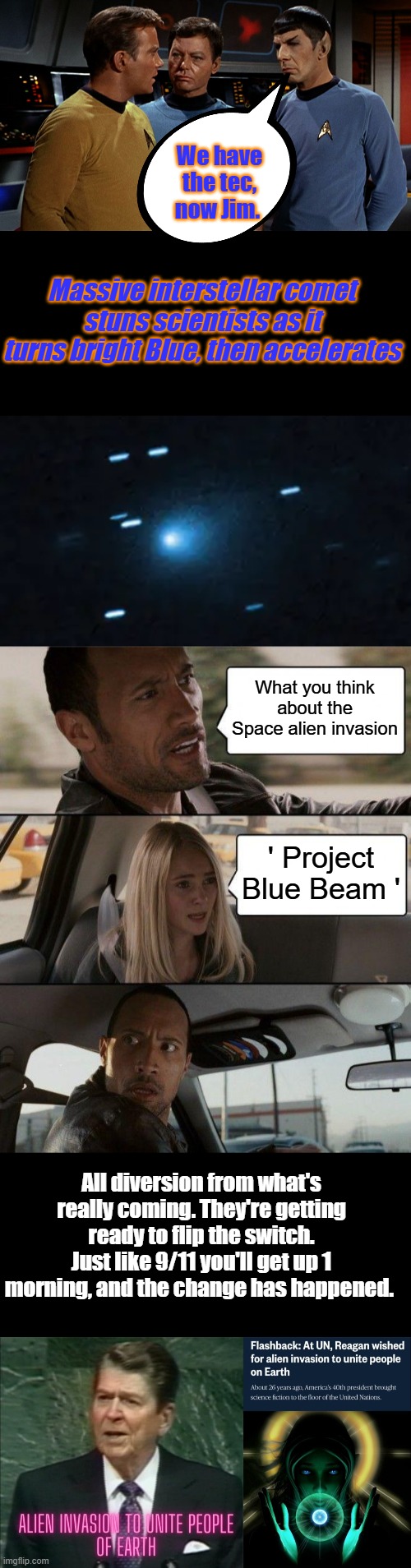 We have the tec, now Jim. Massive interstellar comet stuns scientists as it turns bright Blue, then accelerates; What you think about the Space alien invasion; ' Project Blue Beam '; All diversion from what's really coming. They're getting ready to flip the switch. Just like 9/11 you'll get up 1 morning, and the change has happened. | image tagged in memes,the rock driving | made w/ Imgflip meme maker