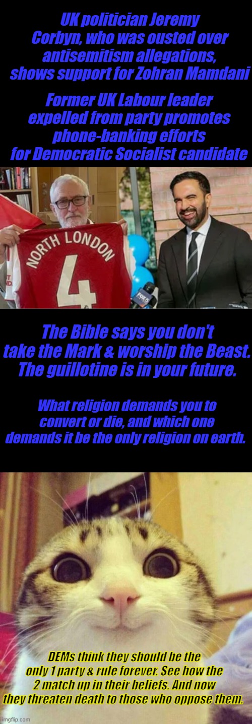 London has already fallen, now they're after Most powerful city in America | UK politician Jeremy Corbyn, who was ousted over antisemitism allegations, shows support for Zohran Mamdani; Former UK Labour leader expelled from party promotes phone-banking efforts for Democratic Socialist candidate; The Bible says you don't take the Mark & worship the Beast. The guillotine is in your future. What religion demands you to convert or die, and which one demands it be the only religion on earth. DEMs think they should be the only 1 party & rule forever. See how the 2 match up in their beliefs. And now they threaten death to those who oppose them. | image tagged in memes,smiling cat | made w/ Imgflip meme maker