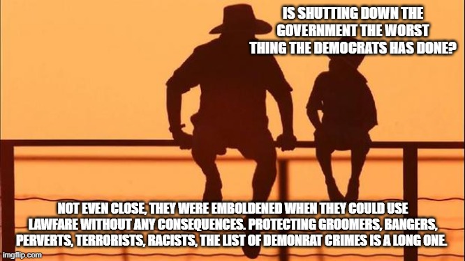 Cowboy wisdom, demonrat evil has no limits | IS SHUTTING DOWN THE GOVERNMENT THE WORST THING THE DEMOCRATS HAS DONE? NOT EVEN CLOSE, THEY WERE EMBOLDENED WHEN THEY COULD USE LAWFARE WITHOUT ANY CONSEQUENCES. PROTECTING GROOMERS, BANGERS, PERVERTS, TERRORISTS, RACISTS, THE LIST OF DEMONRAT CRIMES IS A LONG ONE. | image tagged in cowboy father and son,demonic democrats,democrat war on america,cowboy wisdom,democrat perverts,democrat groomers | made w/ Imgflip meme maker
