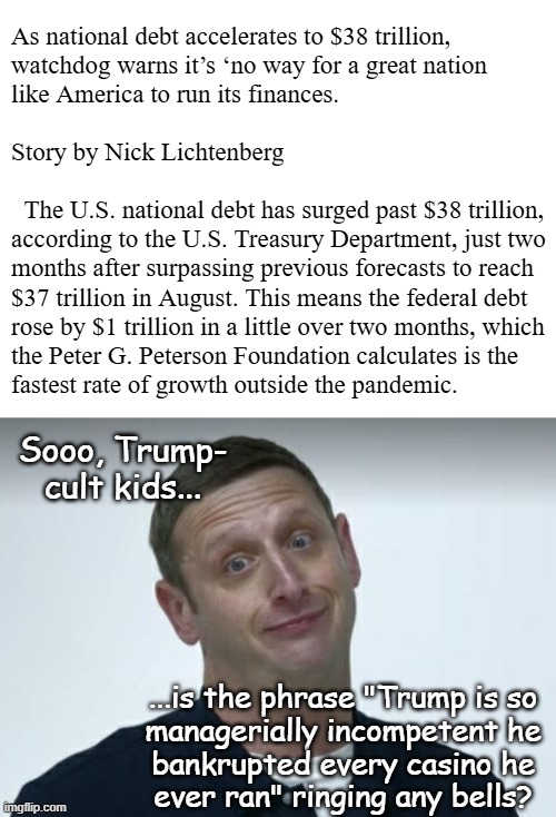 Seriously, do you guys have any idea how sucky someone has to be to crash not just one but *four* casinos?! | As national debt accelerates to $38 trillion,
watchdog warns it’s ‘no way for a great nation
like America to run its finances.
 
Story by Nick Lichtenberg
 
  The U.S. national debt has surged past $38 trillion,
according to the U.S. Treasury Department, just two
months after surpassing previous forecasts to reach
$37 trillion in August. This means the federal debt
rose by $1 trillion in a little over two months, which
the Peter G. Peterson Foundation calculates is the
fastest rate of growth outside the pandemic. Sooo, Trump-
cult kids... ...is the phrase "Trump is so
managerially incompetent he
bankrupted every casino he
ever ran" ringing any bells? | image tagged in trump unfit unqualified dangerous,idiot,national debt,worst potus ever | made w/ Imgflip meme maker