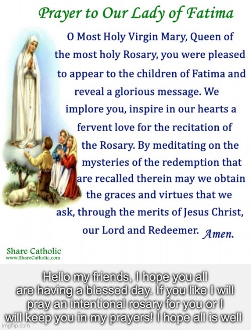 :) | Hello my friends, I hope you all are having a blessed day. If you like I will pray an intentional rosary for you or I will keep you in my prayers! I hope all is well | made w/ Imgflip meme maker