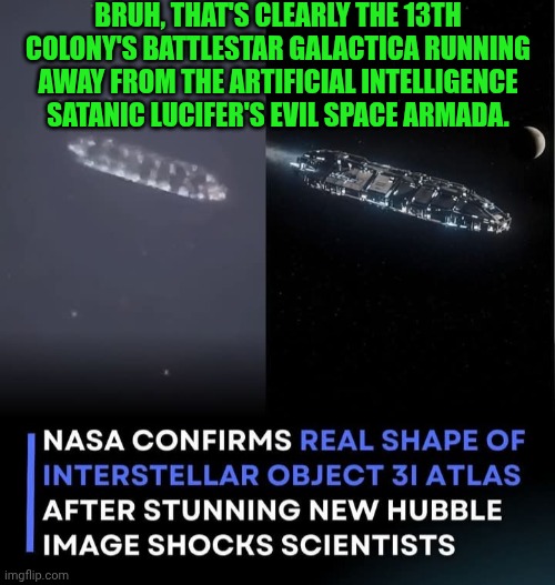 Funny | BRUH, THAT'S CLEARLY THE 13TH COLONY'S BATTLESTAR GALACTICA RUNNING AWAY FROM THE ARTIFICIAL INTELLIGENCE SATANIC LUCIFER'S EVIL SPACE ARMADA. | image tagged in funny,battlestar galactica,run away,evil,artificial intelligence,nasa | made w/ Imgflip meme maker