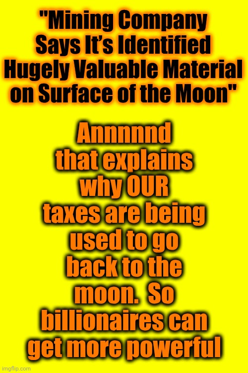 G. R. E. E. D. | Annnnnd
that explains why OUR taxes are being used to go back to the moon.  So billionaires can get more powerful; "Mining Company Says It’s Identified Hugely Valuable Material on Surface of the Moon" | image tagged in memes,greed,exploitation,wake up,make it stop,conservative hypocrisy | made w/ Imgflip meme maker