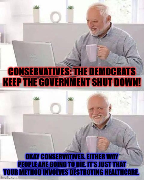 Hide the Pain Harold | CONSERVATIVES: THE DEMOCRATS KEEP THE GOVERNMENT SHUT DOWN! OKAY CONSERVATIVES. EITHER WAY PEOPLE ARE GOING TO DIE. IT'S JUST THAT YOUR METHOD INVOLVES DESTROYING HEALTHCARE. | image tagged in memes,hide the pain harold | made w/ Imgflip meme maker