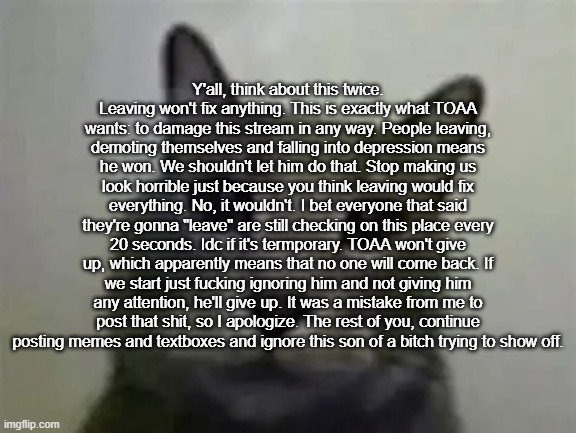 yo got games on yo phone? | Y'all, think about this twice. Leaving won't fix anything. This is exactly what TOAA wants: to damage this stream in any way. People leaving, demoting themselves and falling into depression means he won. We shouldn't let him do that. Stop making us look horrible just because you think leaving would fix everything. No, it wouldn't. I bet everyone that said they're gonna "leave" are still checking on this place every 20 seconds. Idc if it's termporary. TOAA won't give up, which apparently means that no one will come back. If we start just fucking ignoring him and not giving him any attention, he'll give up. It was a mistake from me to post that shit, so I apologize. The rest of you, continue posting memes and textboxes and ignore this son of a bitch trying to show off. | image tagged in yo got games on yo phone,ralsei of topic | made w/ Imgflip meme maker