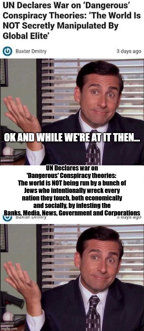 Lots of things NOT happening these days.. | OK AND WHILE WE'RE AT IT THEN... UN Declares war on 'Dangerous' Conspiracy theories: 
The world is NOT being run by a bunch of Jews who intentionally wreck every nation they touch, both economically and socially, by infesting the Banks, Media, News, Government and Corporations | image tagged in michael scott | made w/ Imgflip meme maker