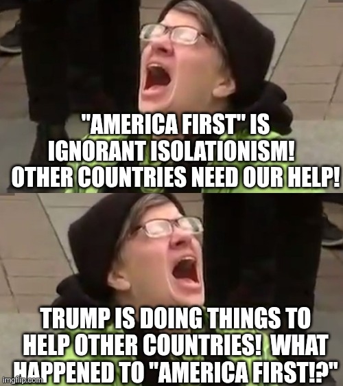 "AMERICA FIRST" IS IGNORANT ISOLATIONISM!   OTHER COUNTRIES NEED OUR HELP! TRUMP IS DOING THINGS TO HELP OTHER COUNTRIES!  WHAT HAPPENED TO  | image tagged in screaming liberal | made w/ Imgflip meme maker