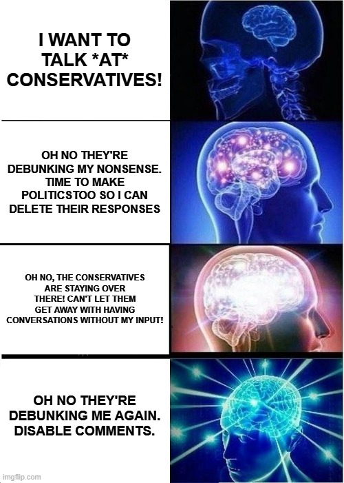 When you want to be on an open forum but also an authoritarian | I WANT TO TALK *AT* CONSERVATIVES! OH NO THEY'RE DEBUNKING MY NONSENSE. TIME TO MAKE POLITICSTOO SO I CAN DELETE THEIR RESPONSES; OH NO, THE CONSERVATIVES ARE STAYING OVER THERE! CAN'T LET THEM GET AWAY WITH HAVING CONVERSATIONS WITHOUT MY INPUT! OH NO THEY'RE DEBUNKING ME AGAIN. DISABLE COMMENTS. | image tagged in memes,expanding brain | made w/ Imgflip meme maker
