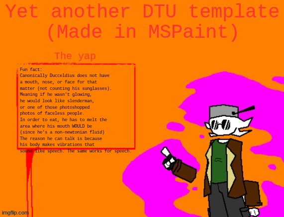 LORE DUMP TIME :D | Fun fact: Canonically Ducceldius does not have a mouth, nose, or face for that matter (not counting his sunglasses). Meaning if he wasn't glowing, he would look like slenderman, or one of those photoshopped photos of faceless people.
In order to eat, he has to melt the area where his mouth WOULD be (since he's a non-newtonian fluid)
The reason he can talk is because his body makes vibrations that sound like speech. The same works for speech. | image tagged in yet another dtu template made in mspaint | made w/ Imgflip meme maker