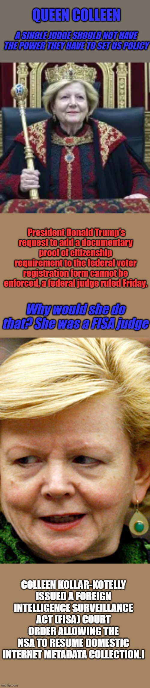 Hey dems are Queens OK ? | QUEEN COLLEEN; A SINGLE JUDGE SHOULD NOT HAVE THE POWER THEY HAVE TO SET US POLICY; President Donald Trump’s request to add a documentary proof of citizenship requirement to the federal voter registration form cannot be enforced, a federal judge ruled Friday. Why would she do that? She was a FISA judge; COLLEEN KOLLAR-KOTELLY ISSUED A FOREIGN INTELLIGENCE SURVEILLANCE ACT (FISA) COURT ORDER ALLOWING THE NSA TO RESUME DOMESTIC INTERNET METADATA COLLECTION.[ | made w/ Imgflip meme maker